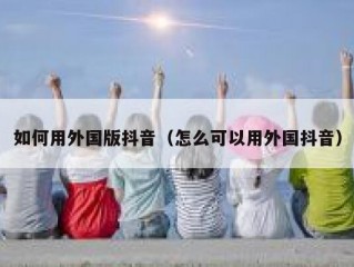 如何用外国版抖音（怎么可以用外国抖音）