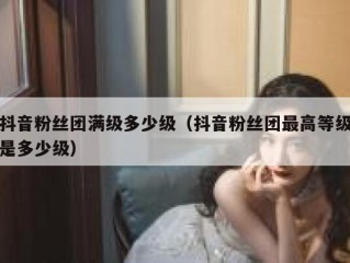 抖音粉丝团满级多少级（抖音粉丝团最高等级是多少级）
