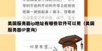 美国服务器ip地址有哪些软件可以用（美国服务器IP查询）