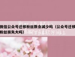 微信公众号迁移粉丝数会减少吗（公众号迁移粉丝损失大吗）