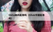 tikto国内能用吗（titok中国能用吗）