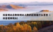 抖音观众总数和观众人数的区别是什么意思（抖音视频观众）