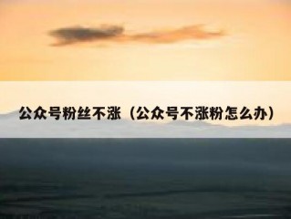 公众号粉丝不涨（公众号不涨粉怎么办）