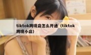 tiktok跨境店怎么开通（tiktok跨境小店）