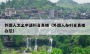 外国人怎么申请抖音直播（外国人在抖音直播办法）