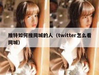 推特如何搜同城的人（twitter怎么看同城）