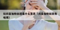 玩抖音加粉丝团是什么意思（抖音加粉丝团有啥用）