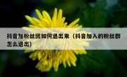 抖音加粉丝团如何退出来（抖音加入的粉丝群怎么退出）