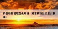 抖音粉丝管理怎么取消（抖音的粉丝团怎么取消）