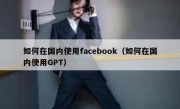 如何在国内使用facebook（如何在国内使用GPT）