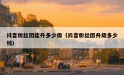 抖音粉丝团能升多少级（抖音粉丝团升级多少钱）