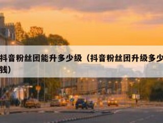 抖音粉丝团能升多少级（抖音粉丝团升级多少钱）
