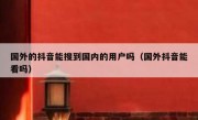 国外的抖音能搜到国内的用户吗（国外抖音能看吗）