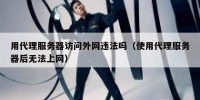 用代理服务器访问外网违法吗（使用代理服务器后无法上网）