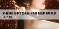 抖音粉丝加不了怎么办（为什么我抖音粉丝涨不上去）
