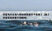 抖音为什么加入粉丝团后显示不出来了（加了抖音粉丝团看不到群呀）
