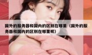 国外的服务器和国内的区别在哪里（国外的服务器和国内的区别在哪里呢）