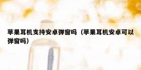 苹果耳机支持安卓弹窗吗（苹果耳机安卓可以弹窗吗）