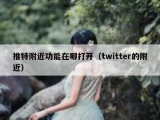 推特附近功能在哪打开（twitter的附近）