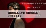 国际版tiktok下载（国际版tiktok下载了看不了）
