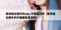 服务器在国外的app,中国能封吗（服务器在国外的诈骗都能抓到吗）