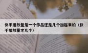 快手播放量是一个作品还是几个加起来的（快手播放量才几个）