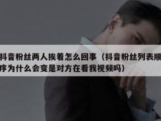 抖音粉丝两人挨着怎么回事（抖音粉丝列表顺序为什么会变是对方在看我视频吗）