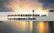 youtube作者能删除的评论吗（youtube可以删除别人评论吗）