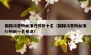 国际抖音粉丝排行榜前十名（国际抖音粉丝排行榜前十名是谁）
