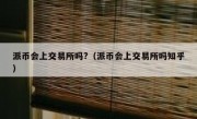 派币会上交易所吗?（派币会上交易所吗知乎）