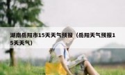 湖南岳阳市15天天气预报（岳阳天气预报15天天气）