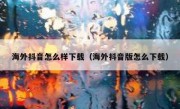 海外抖音怎么样下载（海外抖音版怎么下载）