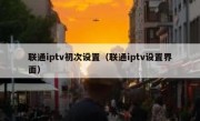 联通iptv初次设置（联通iptv设置界面）