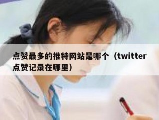 点赞最多的推特网站是哪个（twitter点赞记录在哪里）