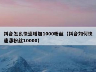 抖音怎么快速增加1000粉丝（抖音如何快速涨粉丝10000）