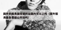 国外的服务器搭建网站国内可以上吗（国外服务器免费端口开放吗）
