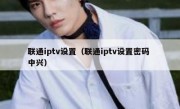 联通iptv设置（联通iptv设置密码 中兴）