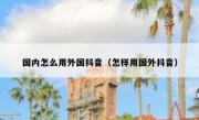 国内怎么用外国抖音（怎样用国外抖音）