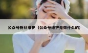 公众号粉丝维护（公众号维护是做什么的）