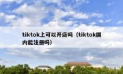 tiktok上可以开店吗（tiktok国内能注册吗）