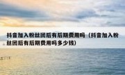 抖音加入粉丝团后有后期费用吗（抖音加入粉丝团后有后期费用吗多少钱）