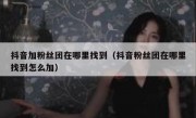 抖音加粉丝团在哪里找到（抖音粉丝团在哪里找到怎么加）