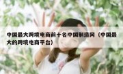 中国最大跨境电商前十名中国制造网（中国最大的跨境电商平台）