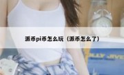 派币pi币怎么玩（派币怎么了）