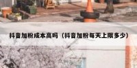 抖音加粉成本高吗（抖音加粉每天上限多少）