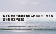 抖音粉丝团在哪里查看加入的粉丝团（加入抖音粉丝团怎样查看）