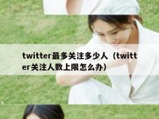twitter最多关注多少人（twitter关注人数上限怎么办）