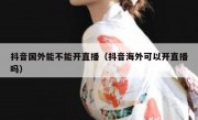 抖音国外能不能开直播（抖音海外可以开直播吗）