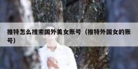 推特怎么搜索国外美女账号（推特外国女的账号）