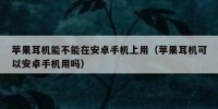 苹果耳机能不能在安卓手机上用（苹果耳机可以安卓手机用吗）